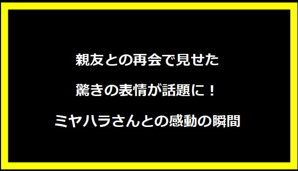 親友との再会で見せた驚きの表情が話題に！ミヤハラさんとの感動の瞬間