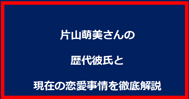 片山萌美さんの歴代彼氏と現在の恋愛事情を徹底解説