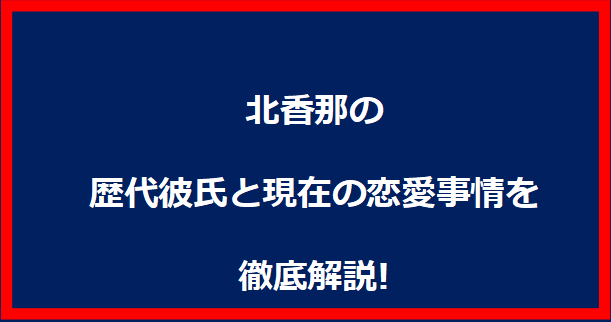 北香那の歴代彼氏と現在の恋愛事情を徹底解説!