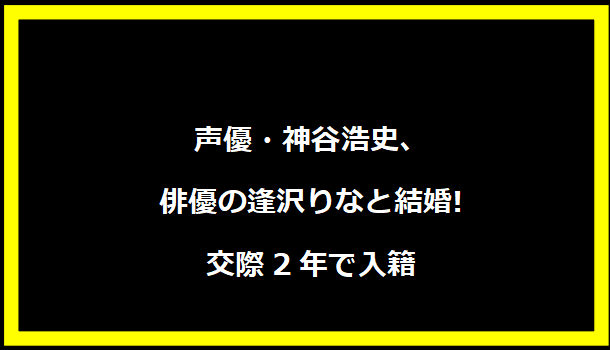 声優・神谷浩史、俳優の逢沢りなと結婚!交際2年で入籍