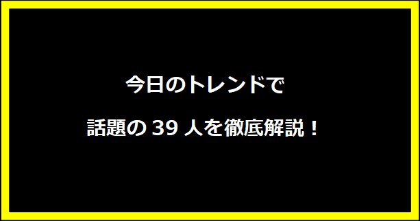 今日のトレンドで話題の39人を徹底解説！