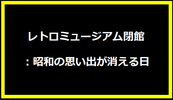 レトロミュージアム閉館：昭和の思い出が消える日