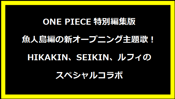 ONE PIECE特別編集版 魚人島編の新オープニング主題歌！HIKAKIN、SEIKIN、ルフィのスペシャルコラボ