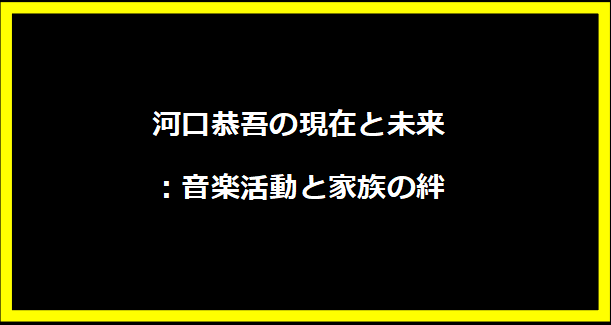 河口恭吾の現在と未来：音楽活動と家族の絆