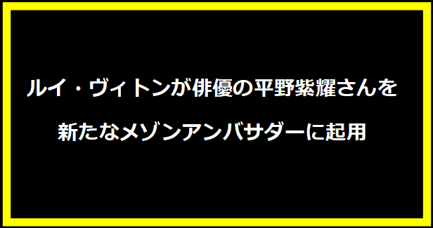 ルイ・ヴィトンが俳優の平野紫耀さんを新たなメゾンアンバサダーに起用