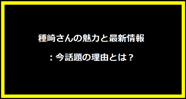 種崎さんの魅力と最新情報：今話題の理由とは？