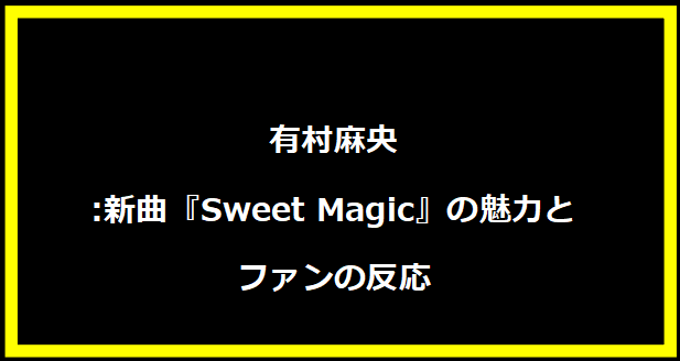 有村麻央:新曲『Sweet Magic』の魅力とファンの反応