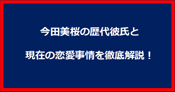 今田美桜の歴代彼氏と現在の恋愛事情を徹底解説！