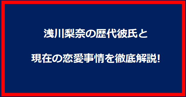 浅川梨奈の歴代彼氏と現在の恋愛事情を徹底解説!