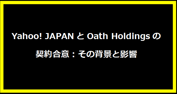 Yahoo! JAPANとOath Holdingsの契約合意：その背景と影響