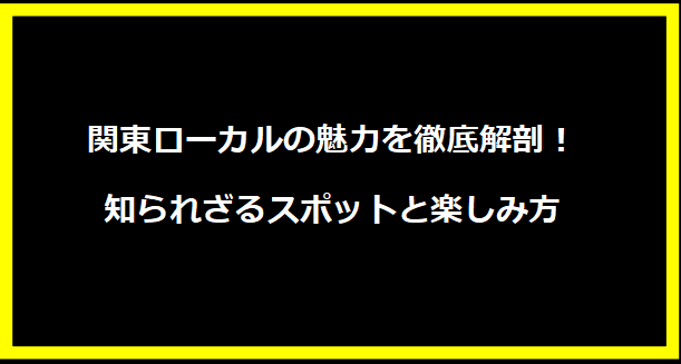 関東ローカルの魅力を徹底解剖！知られざるスポットと楽しみ方