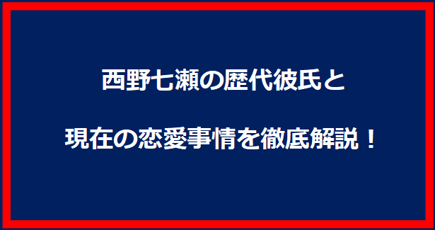 西野七瀬の歴代彼氏と現在の恋愛事情を徹底解説！