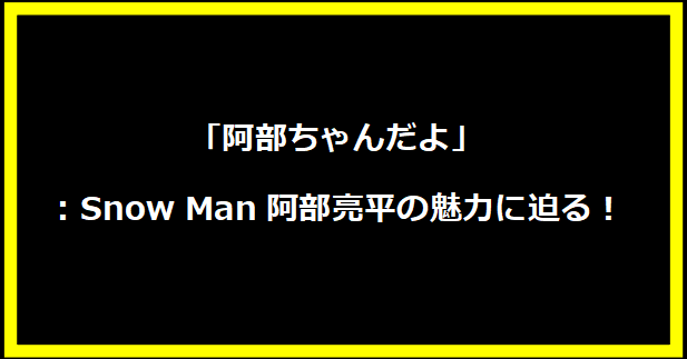 「阿部ちゃんだよ」：Snow Man阿部亮平の魅力に迫る！