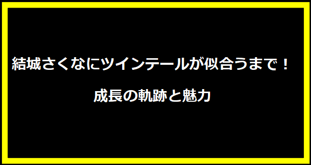 結城さくなにツインテールが似合うまで！成長の軌跡と魅力