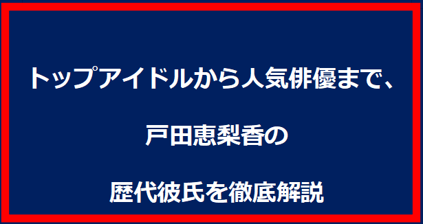 トップアイドルから人気俳優まで、戸田恵梨香さんの歴代彼氏を徹底解説