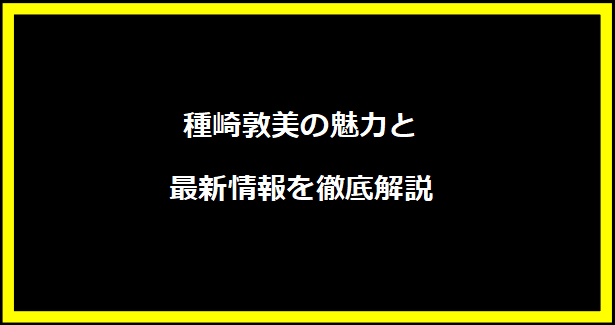 種崎敦美の魅力と最新情報を徹底解説