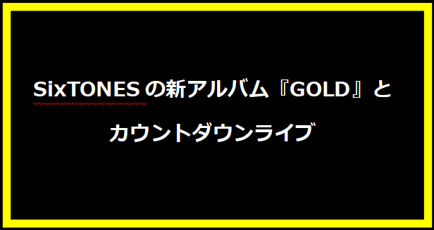 SixTONESの新アルバム『GOLD』とカウントダウンライブ