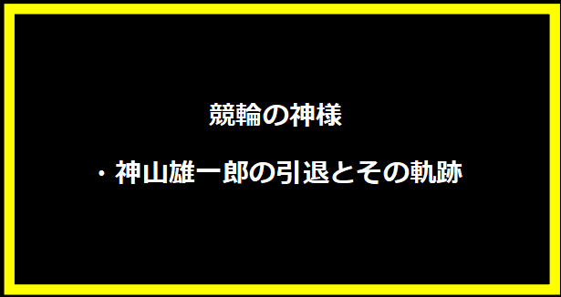 競輪の神様・神山雄一郎の引退とその軌跡