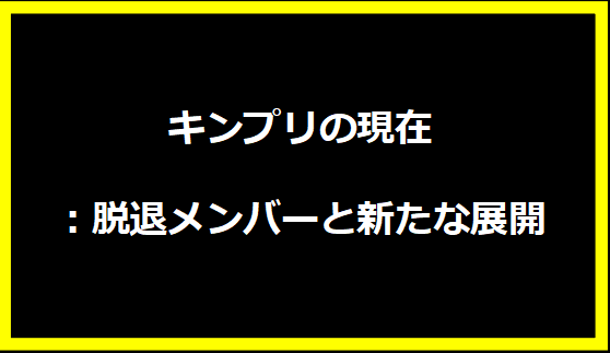 キンプリの現在：脱退メンバーと新たな展開