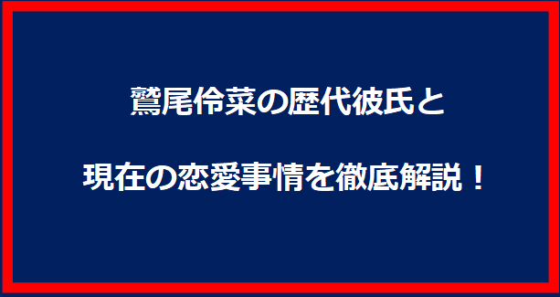 鷲尾伶菜の歴代彼氏と現在の恋愛事情を徹底解説！