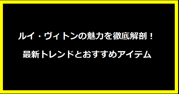 ルイ・ヴィトンの魅力を徹底解剖！最新トレンドとおすすめアイテム