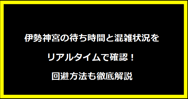 伊勢神宮の待ち時間と混雑状況をリアルタイムで確認！回避方法も徹底解説