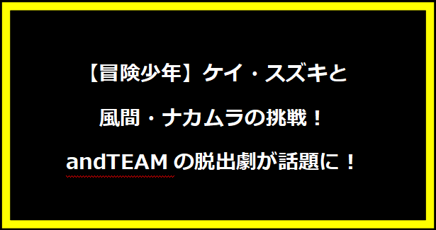 【冒険少年】ケイ・スズキと風間・ナカムラの挑戦！andTEAMの脱出劇が話題に！