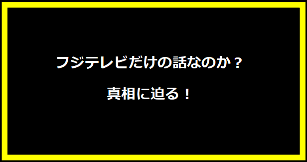 フジテレビだけの話なのか？真相に迫る！