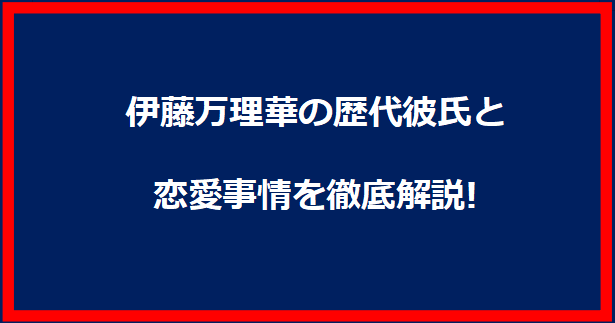 伊藤万理華の歴代彼氏と恋愛事情を徹底解説!