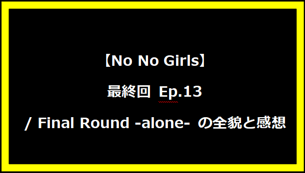 【No No Girls】最終回 Ep.13 / Final Round -alone- の全貌と感想