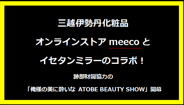 三越伊勢丹化粧品オンラインストアmeecoとイセタンミラーのコラボ！跡部財閥協力の「俺様の美に酔いな ATOBE BEAUTY SHOW」開幕