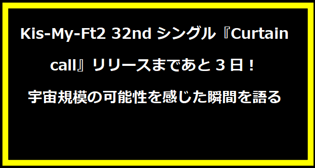 Kis-My-Ft2 32ndシングル『Curtain call』リリースまであと3日！宇宙規模の可能性を感じた瞬間を語る