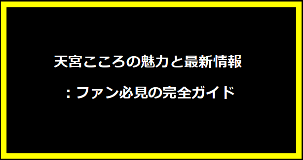 天宮こころの魅力と最新情報：ファン必見の完全ガイド