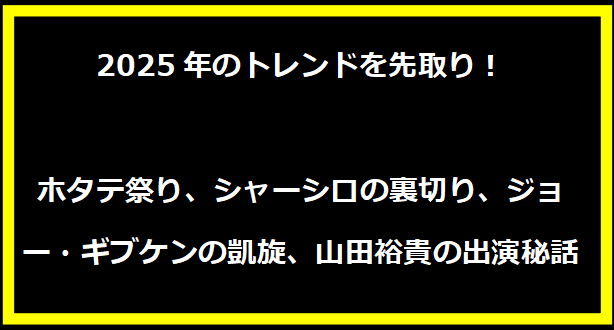 2025年のトレンドを先取り！ホタテ祭り、シャーシロの裏切り、ジョー・ギブケンの凱旋、山田裕貴の出演秘話