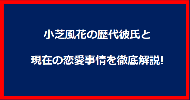 小芝風花の歴代彼氏と現在の恋愛事情を徹底解説!