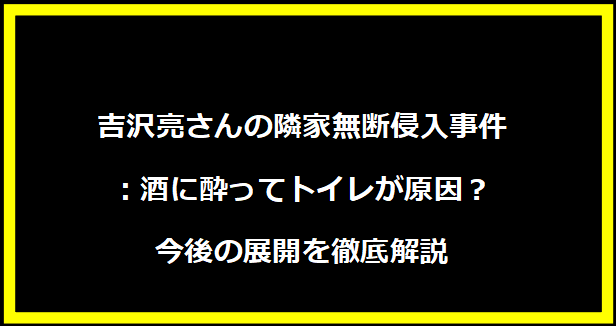 吉沢亮さんの隣家無断侵入事件：酒に酔ってトイレが原因？今後の展開を徹底解説