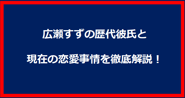 広瀬すずの歴代彼氏と現在の恋愛事情を徹底解説！