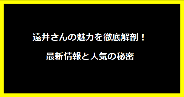 遠井さんの魅力を徹底解剖！最新情報と人気の秘密