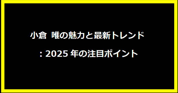 小倉 唯の魅力と最新トレンド：2025年の注目ポイント