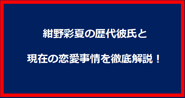 紺野彩夏の歴代彼氏と現在の恋愛事情を徹底解説！