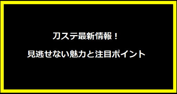 刀ステ最新情報！見逃せない魅力と注目ポイント