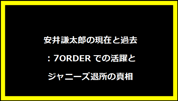 安井謙太郎の現在と過去：7ORDERでの活躍とジャニーズ退所の真相