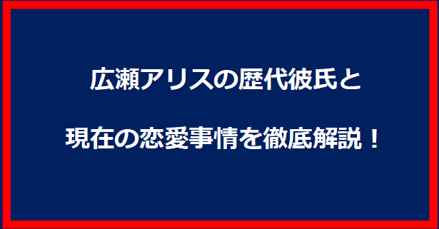 広瀬アリスの歴代彼氏と現在の恋愛事情を徹底解説！