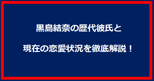 黒島結奈の歴代彼氏と現在の恋愛状況を徹底解説！