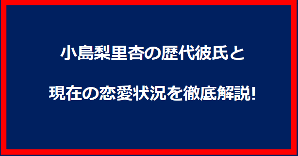 小島梨里杏の歴代彼氏と現在の恋愛状況を徹底解説!