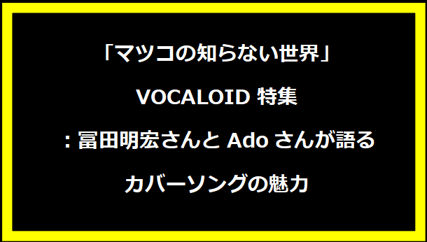 「マツコの知らない世界」VOCALOID特集：冨田明宏さんとAdoさんが語るカバーソングの魅力