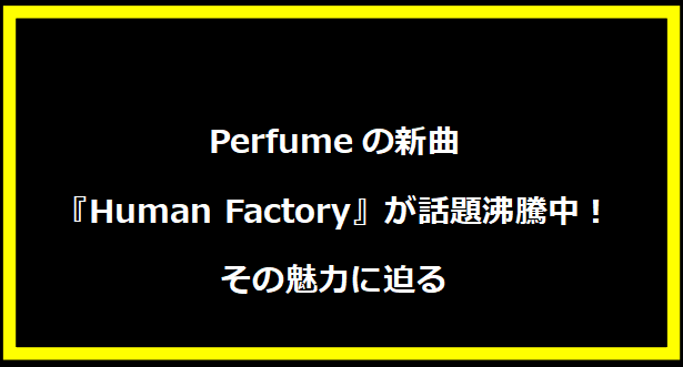 Perfumeの新曲『Human Factory』が話題沸騰中！その魅力に迫る