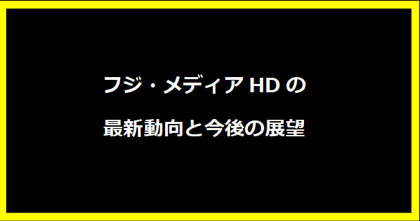 フジ・メディアHDの最新動向と今後の展望