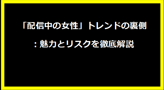 「配信中の女性」トレンドの裏側：魅力とリスクを徹底解説