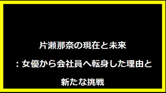 片瀬那奈の現在と未来：女優から会社員へ転身した理由と新たな挑戦